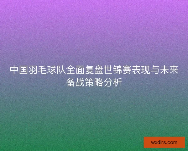 中国羽毛球队全面复盘世锦赛表现与未来备战策略分析