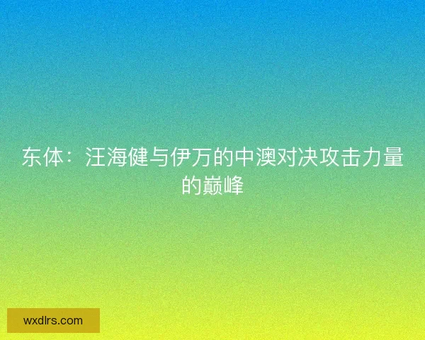 东体：汪海健与伊万的中澳对决攻击力量的巅峰
