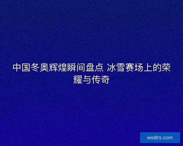 中国冬奥辉煌瞬间盘点 冰雪赛场上的荣耀与传奇