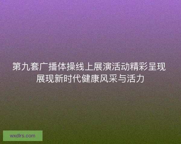 第九套广播体操线上展演活动精彩呈现 展现新时代健康风采与活力