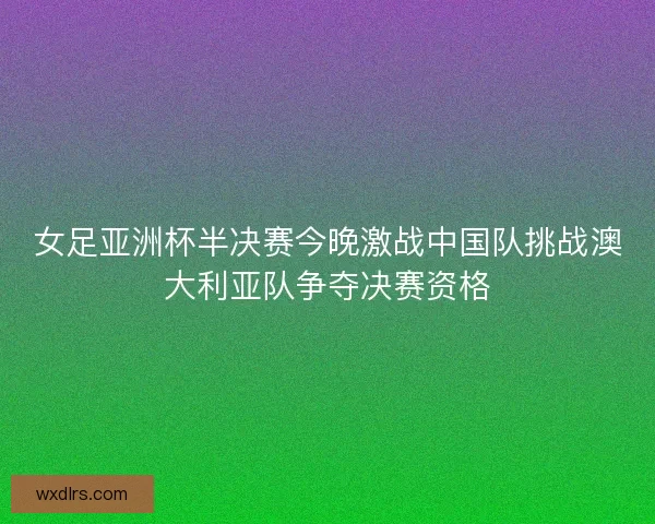 女足亚洲杯半决赛今晚激战中国队挑战澳大利亚队争夺决赛资格
