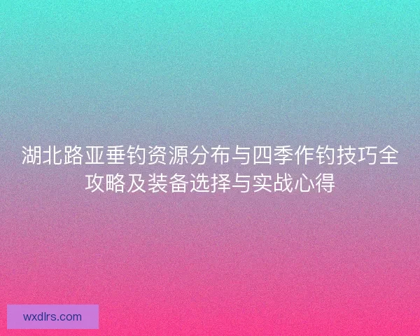 湖北路亚垂钓资源分布与四季作钓技巧全攻略及装备选择与实战心得