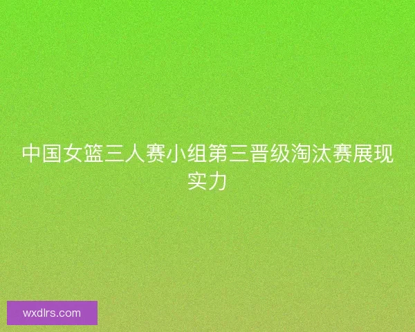 中国女篮三人赛小组第三晋级淘汰赛展现实力