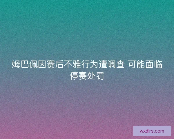 姆巴佩因赛后不雅行为遭调查 可能面临停赛处罚